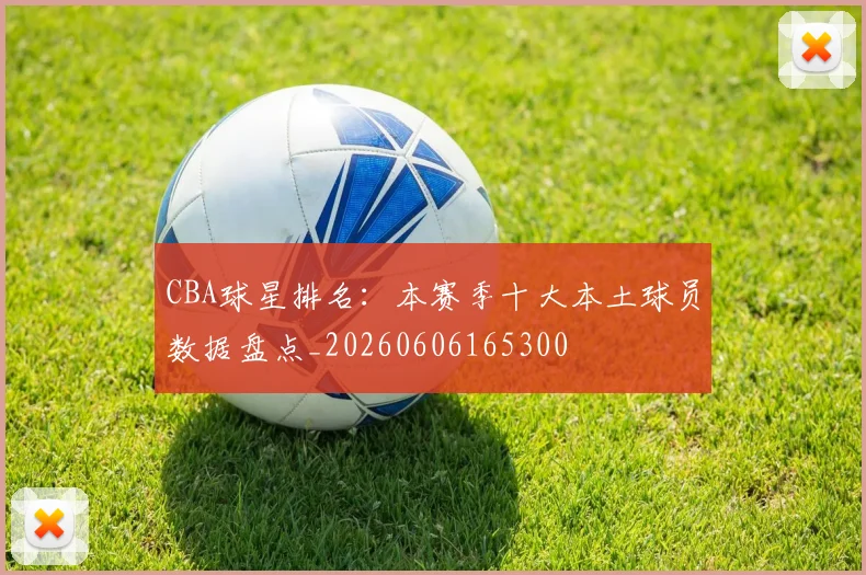 CBA球星排名:本赛季十大本土球员数据盘点_20260606165300