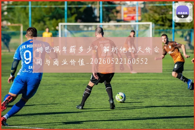 姆巴佩年薪多少？解析他的天价合同与商业价值_20260522160552