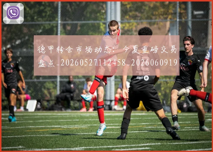 德甲转会市场动态：今夏重磅交易盘点_20260527112458_20260609191800