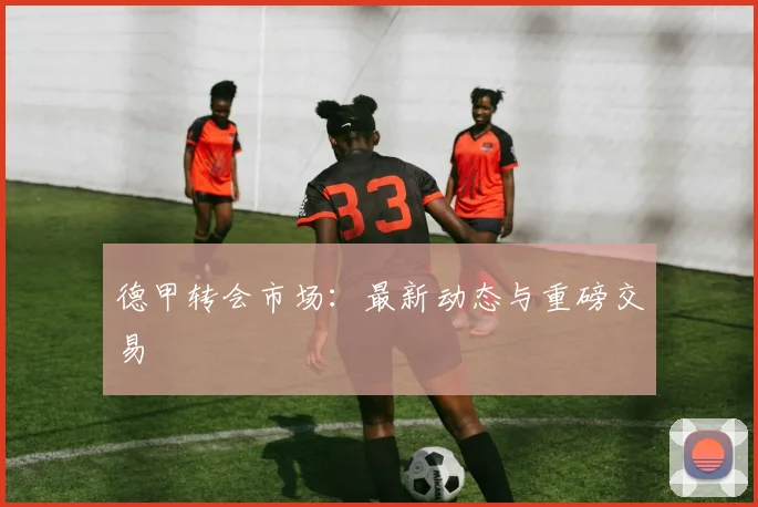 德甲转会市场:最新动态与重磅交易