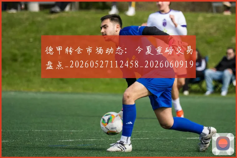 德甲转会市场动态：今夏重磅交易盘点_20260527112458_20260609191800