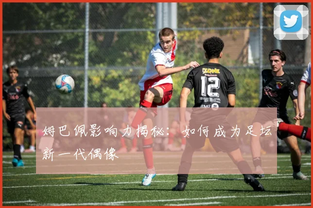 姆巴佩影响力揭秘：如何成为足坛新一代偶像