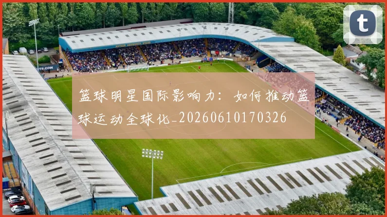 篮球明星国际影响力：如何推动篮球运动全球化_20260610170326