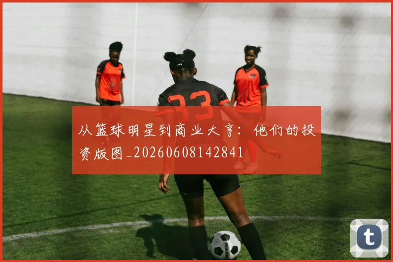 从篮球明星到商业大亨:他们的投资版图_20260608142841